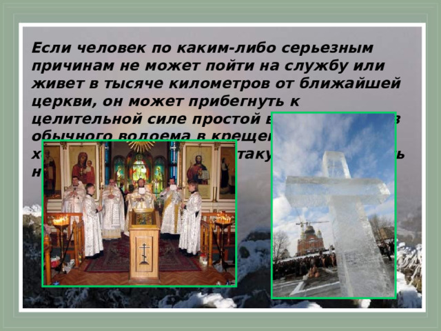 Если человек по каким-либо серьезным причинам не может пойти на службу или живет в тысяче километров от ближайшей церкви, он может прибегнуть к целительной силе простой воды, взятой из обычного водоема в крещенскую ночь, хотя собственно святой такую воду считать нельзя.  