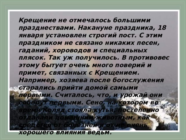 Крещение не отмечалось большими празднествами. Накануне праздника, 18 января установлен строгий пост.  С этим праздником не связано никаких песен, гаданий, хороводов и специальных плясок. Так уж получилось. В противовес этому бытует очень много поверий и примет, связанных с Крещением. Например, хозяева после богослужения старались прийти домой самыми первыми. Считалось, что, и урожай они соберут первыми. Сено, на котором во время Коляд стояла кутья, постепенно отдавали домашним животным, как средство от болезней и от не очень хорошего влияния ведьм. 