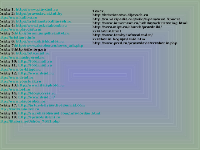 Слайд 1. http://www.playcast.ru Слайд 2: http://pravoslav.at.tut.by http://www.kalitva.ru Слайд 3: http://hristianstvo.dljavseh.ru Слайд 4: http://www.ipckatakomb.ru http://www.playcast.ru/  Слайд 5: http://forum.angelhranitel.ru http://hristiane.info  Слайд 6: http://www.shishkinles.ru Слайд 7: http://www.aksobor.ru/news_arh.php Слайд 8:http://sfw.org.ua Слайд 9: http://foto.mail.ru http://www.nashgorod.ru  Слайд 10: http://foto.mail.ru  Слайд 11: http://foto.mail.ru http://www.oz-blago.ru Слайд 12: http://www.dvad.ru http://www.dvad.ru http://www.yourluck.ru Слайд 13: http://www.lifeisphoto.ru  http://www.bel.ru Слайд 14: http://blogs.cryss.ru Слайд 15: http://www.dvad.ru/ http://www.blagosobor.ru Слайд 17: http://artur-belyaev.livejournal.com http://cards.yandex.ru  Слайд 18: http://ru.relicsofisrael.com/info-iordan.html Слайд 19: http://sprazdnikami.ru http://litzona.net/show_7641.php    Текст. http://hristianstvo.dljavseh.ru http://ru.wikipedia.org/wiki/Крещение_Христа http://www.inmoment.ru/holidays/christening.html http://vera.mipt.ru/church/prazdniki/kreshenie.html http://www.tamby.info/calendar/krechenie_bogojavlenie.htm http://www.przd.ru/pravoslavie/creshenie.php  