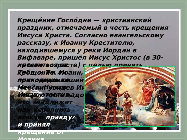 Креще́ние Госпо́дне — христианский праздник, отмечаемый в честь крещения Иисуса Христа. Согласно евангельскому рассказу, к Иоанну Крестителю, находившемуся у реки Иордан в Вифаваре, пришёл Иисус Христос (в 30-летнем возрасте) с целью принять крещение. Иоанн, много проповедовавший о скором пришествии Мессии, увидев Иисуса, был удивлён и сказал: «мне надобно креститься от Тебя, и Ты ли приходишь ко мне?». На это Иисус ответил, что «надлежит нам исполнить всякую правду» и принял крещение от Иоанна. 