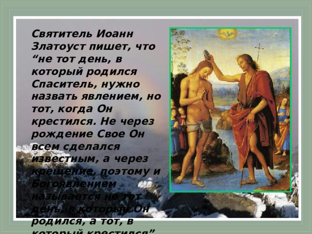 Святитель Иоанн Златоуст пишет, что “не тот день, в который родился Спаситель, нужно назвать явлением, но тот, когда Он крестился. Не через рождение Свое Он всем сделался известным, а через крещение, поэтому и Богоявлением называется не тот день, в который Он родился, а тот, в который крестился”. 