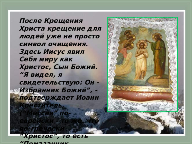После Крещения Христа крещение для людей уже не просто символ очищения. Здесь Иисус явил Себя миру как Христос, Сын Божий. “Я видел, я свидетельствую: Он - Избранник Божий”, - подтверждает Иоанн Креститель. (“Мессия” по-еврейски - то же, что по-гречески “Христос”, то есть “Помазанник Божий”). 