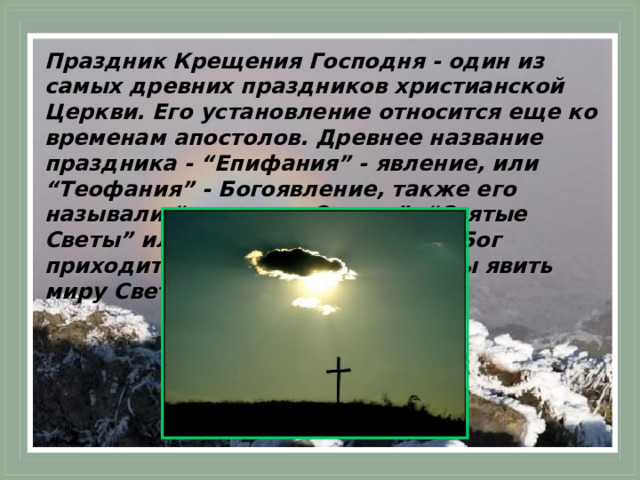 Праздник Крещения Господня - один из самых древних праздников христианской Церкви. Его установление относится еще ко временам апостолов. Древнее название праздника - “Епифания” - явление, или “Теофания” - Богоявление, также его называли “праздник Светов”, “Святые Светы” или просто “Светы”. Ибо Бог приходит в мир в этот день, чтобы явить миру Свет Неприступный.  