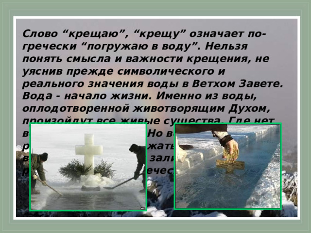 Слово “крещаю”, “крещу” означает по-гречески “погружаю в воду”. Нельзя понять смысла и важности крещения, не уяснив прежде символического и реального значения воды в Ветхом Завете. Вода - начало жизни. Именно из воды, оплодотворенной животворящим Духом, произойдут все живые существа. Где нет воды - там пустыня. Но вода же может и разрушать, и уничтожать - как водою великого потопа Бог залил грехи и разрушил зло человеческое.  