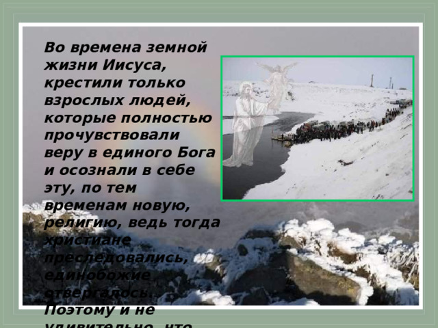 Во времена земной жизни Иисуса, крестили только взрослых людей, которые полностью прочувствовали веру в единого Бога и осознали в себе эту, по тем временам новую, религию, ведь тогда христиане преследовались, единобожие отвергалось. Поэтому и не удивительно, что Иисус Христос принял крещение в возрасте 30 лет. 
