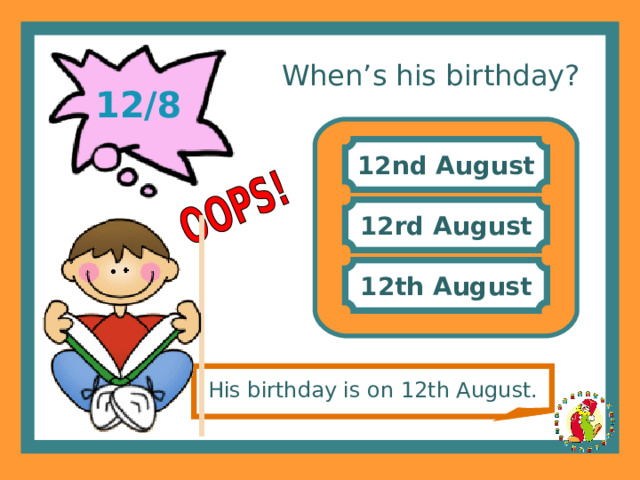 When’s his birthday? 12/8 12nd August 12rd August 12th August His birthday is on 12th August. 
