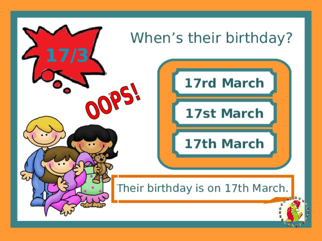 When’s their birthday? 17/3 17rd March 17st March 17th March Their birthday is on 17th March. 