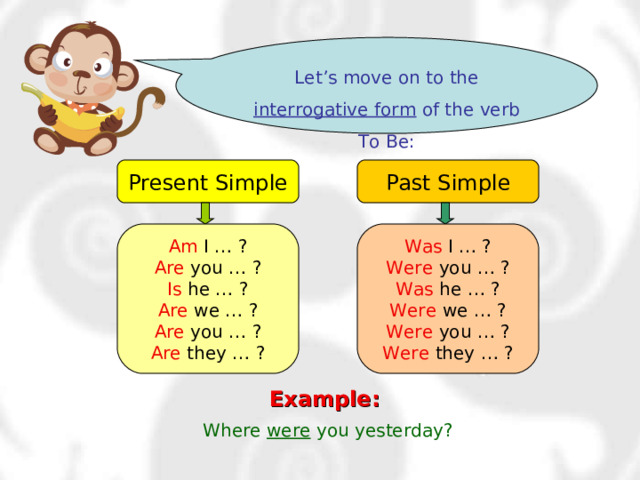 Let’s move on to the interrogative form of the verb To Be: Present Simple Past Simple Am I … ? Are you … ? Is he … ? Are we … ? Are you … ? Are they … ? Was I … ? Were you … ? Was he … ? Were we … ? Were you … ? Were they … ? Example:  Where were you yesterday? 