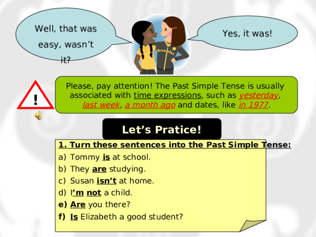 Well, that was easy, wasn’t it? Yes, it was! Please, pay attention! The Past Simple Tense is usually associated with time expressions , such as yesterday , last week , a month ago and dates, like in 1977 . ! Let’s Pratice! 1. Turn these sentences into the Past Simple Tense: Tommy is at school. They are studying. Susan isn’t at home. I ’m  not a child. Are you there? Is Elizabeth a good student? 