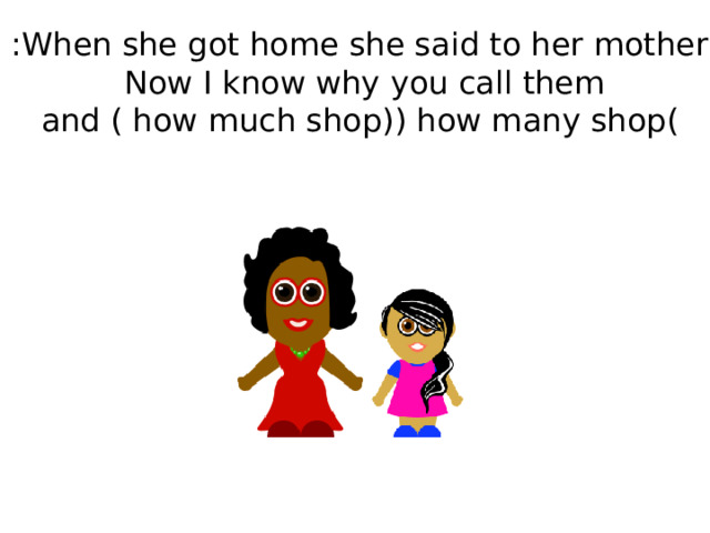 When she got home she said to her mother : Now I know why you call them  ( how many shop ) and ( how much shop) 
