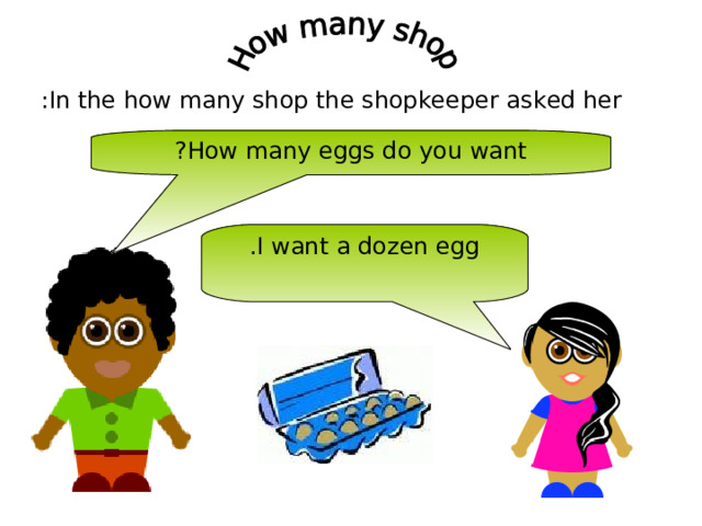In the how many shop the shopkeeper asked her : How many eggs do you want ? I want a dozen egg . 