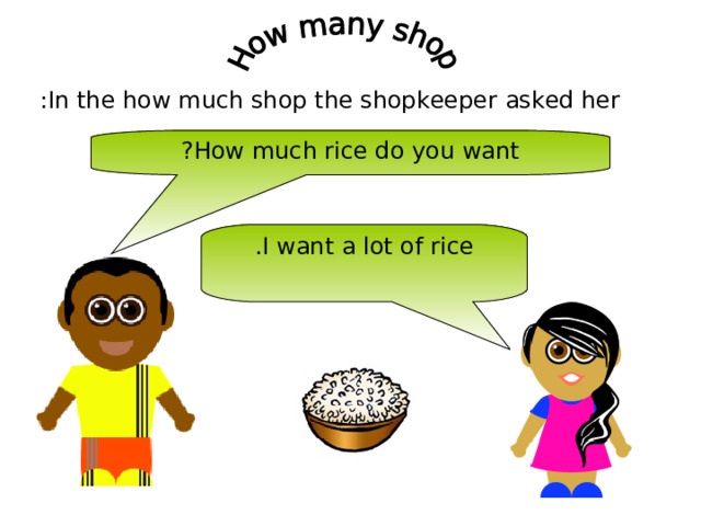 In the how much shop the shopkeeper asked her : How much rice do you want ? I want a lot of rice . 