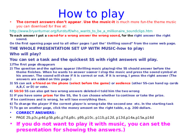How to play The correct answers don‘t appear . U se the music-it is much more fun-the theme music you can download for free at: http://www.bryanturner.org/funstuff/who_wants_to_be_a_millionaire_soundclips.htm To each answer I put a sound-for a wrong answer the wrong sound , for the right answer the right sound. On the first opening page and to all other pages I put the