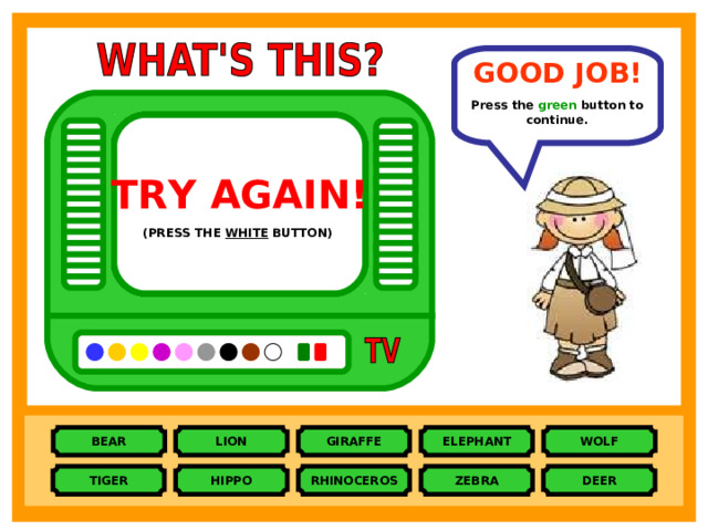 GOOD JOB!  Press the green button to continue. TRY AGAIN!  TRY AGAIN!  TRY AGAIN!  TRY AGAIN!  TRY AGAIN!  TRY AGAIN!  TRY AGAIN!  TRY AGAIN!  TRY AGAIN!  (PRESS THE PINK BUTTON)  (PRESS THE BROWN BUTTON)  (PRESS THE PURPLE BUTTON)  (PRESS THE ORANGE BUTTON)  (PRESS THE BLACK BUTTON)  (PRESS THE BLUE BUTTON)  (PRESS THE YELLOW BUTTON)  (PRESS THE GREY BUTTON)  (PRESS THE WHITE BUTTON)  WOLF ELEPHANT LION BEAR GIRAFFE DEER ZEBRA RHINOCEROS HIPPO TIGER 
