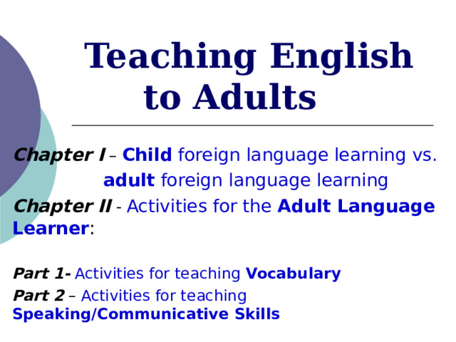  Teaching English to Adults Chapter I – Child foreign language learning vs.   adult foreign language learning Chapter II - Activities for the Adult Language Learner :  Part 1-  Activities for teaching Vocabulary Part 2 – Activities for teaching Speaking/Communicative Skills  