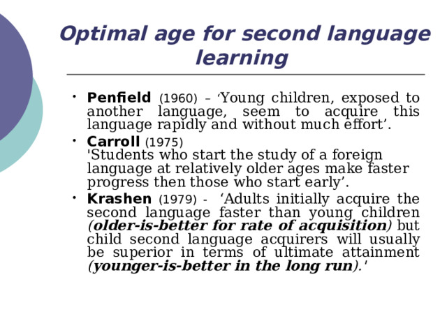 Optimal age for second language learning  Penfield (1960)  – ‘ Young children, exposed to another language, seem to acquire this language rapidly and without much effort’.  Carroll (1975)  'Students who start the study of a foreign language at relatively older ages make faster progress then those who start early’. Krashen  (1979) - ‘Adults initially acquire the second language faster than young children ( older-is-better for rate of acquisition ) but child second language acquirers will usually be superior in terms of ultimate attainment ( younger-is-better in the long run ).' 