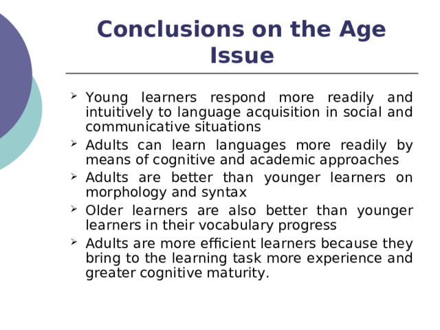 Conclusions on the Age Issue Young learners respond more readily and intuitively to language acquisition in social and communicative situations Adults can learn languages more readily by means of cognitive and academic approaches Adults are better than younger learners on morphology and syntax Older learners are also better than younger learners in their vocabulary progress Adults are more efficient learners because they bring to the learning task more experience and greater cognitive maturity.  