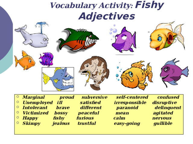 Vocabulary Activity :  Fishy Adjectives Marginal proud subversive self-centered confused Unemployed ill satisfied irresponsible disruptive Intolerant brave different paranoid delinquent Victimized bossy peaceful mean agitated Happy fishy furious calm nervous Skimpy jealous trustful easy-going gullible 