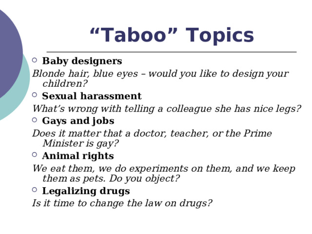 “ Taboo” Topics Baby designers Blonde hair, blue eyes – would you like to design your children? Sexual harassment What’s wrong with telling a colleague she has nice legs? Gays and jobs Does it matter that a doctor, teacher, or the Prime Minister is gay? Animal rights We eat them, we do experiments on them, and we keep them as pets. Do you object? Legalizing drugs Is it time to change the law on drugs? 