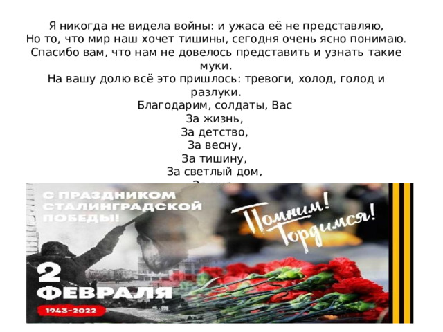 Я никогда не видела войны: и ужаса её не представляю,  Но то, что мир наш хочет тишины, сегодня очень ясно понимаю.  Спасибо вам, что нам не довелось представить и узнать такие муки.  На вашу долю всё это пришлось: тревоги, холод, голод и разлуки.  Благодарим, солдаты, Вас  За жизнь,  За детство,  За весну,  За тишину,  За светлый дом,  За мир,  В котором мы живём! 