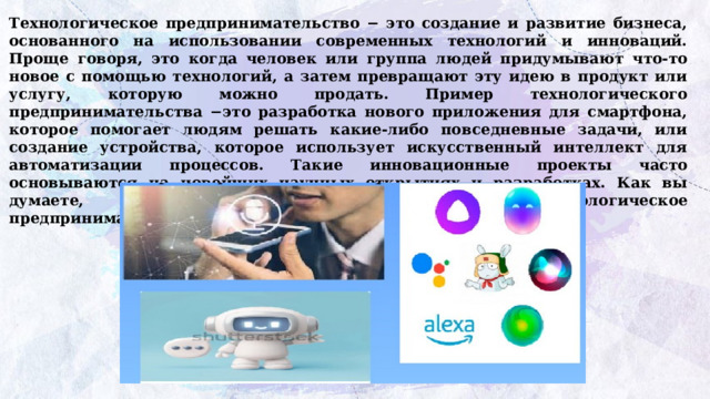 Технологическое предпринимательство − это создание и развитие бизнеса, основанного на использовании современных технологий и инноваций. Проще говоря, это когда человек или группа людей придумывают что-то новое с помощью технологий, а затем превращают эту идею в продукт или услугу, которую можно продать. Пример технологического предпринимательства −это разработка нового приложения для смартфона, которое помогает людям решать какие-либо повседневные задачи, или создание устройства, которое использует искусственный интеллект для автоматизации процессов. Такие инновационные проекты часто основываются на новейших научных открытиях и разработках. Как вы думаете, чем технологическое  предпринимательство отличается от любого другого? 