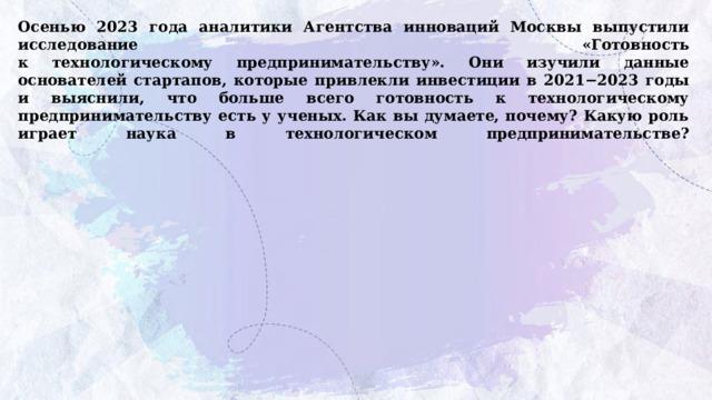 Осенью 2023 года аналитики Агентства инноваций Москвы выпустили исследование «Готовность  к технологическому предпринимательству». Они изучили данные основателей стартапов, которые привлекли инвестиции в 2021−2023 годы и выяснили, что больше всего готовность к технологическому предпринимательству есть у ученых. Как вы думаете, почему? Какую роль играет наука в технологическом предпринимательстве?   