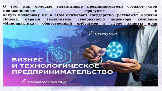 О том, как молодые талантливые предприниматели создают свои инновационные продукты и  какую поддержку им в этом оказывает государство, расскажет Наталья Попова, первый заместитель генерального директора компании «Иннопрактика», общественный омбудсмен в сфере защиты прав высокотехнологичных компаний-лидеров. Просмотр  видеоролика-интервью  с Натальей Поповой https://разговорыоважном.рф/img/404.jpg      