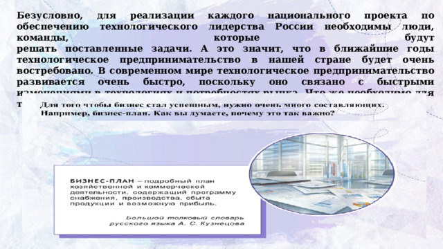 Безусловно, для реализации каждого национального проекта по обеспечению технологического лидерства России необходимы люди, команды, которые будут  решать поставленные задачи. А это значит, что в ближайшие годы технологическое предпринимательство в нашей стране будет очень востребовано. В современном мире технологическое предпринимательство развивается очень быстро, поскольку оно связано с быстрыми изменениями в технологиях и потребностях рынка. Что же необходимо для того, чтобы начать технологический бизнес? 