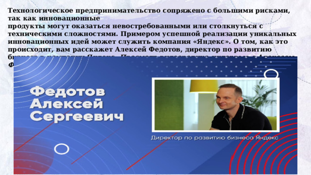 Технологическое предпринимательство сопряжено с большими рисками, так как инновационные  продукты могут оказаться невостребованными или столкнуться с техническими сложностями. Примером успешной реализации уникальных инновационных идей может служить компания «Яндекс». О том, как это происходит, вам расскажет Алексей Федотов, директор по развитию бизнеса в компании Яндекс. Просмотр видеоролика-интервью с Алексеем Федотовым https://разговорыоважном.рф/03-02-2025/1-4_2.mp4 
