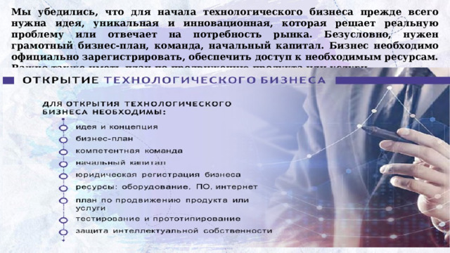 Мы убедились, что для начала технологического бизнеса прежде всего нужна идея, уникальная и инновационная, которая решает реальную проблему или отвечает на потребность рынка. Безусловно, нужен грамотный бизнес-план, команда, начальный капитал. Бизнес необходимо официально зарегистрировать, обеспечить доступ к необходимым ресурсам. Важно также иметь план по продвижению продукта или услуги. 