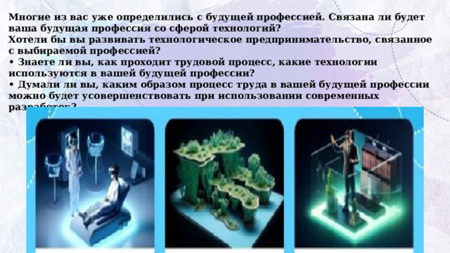 Многие из вас уже определились с будущей профессией. Связана ли будет ваша будущая профессия со сферой технологий?  Хотели бы вы развивать технологическое предпринимательство, связанное с выбираемой профессией?  • Знаете ли вы, как проходит трудовой процесс, какие технологии используются в вашей будущей профессии?  • Думали ли вы, каким образом процесс труда в вашей будущей профессии можно будет усовершенствовать при использовании современных разработок? 