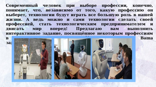 Современный человек при выборе профессии, конечно, понимает, что, независимо от того, какую профессию он выберет, технологии будут играть все большую роль в нашей жизни. А ведь можно и сами технологии сделать своей профессией, стать технологическим предпринимателем и двигать мир вперед! Предлагаю вам выполнить интерактивное задание, посвящённое некоторым профессиям в области технологического предпринимательства. Ваша задача: определить профессию по ее описанию. 