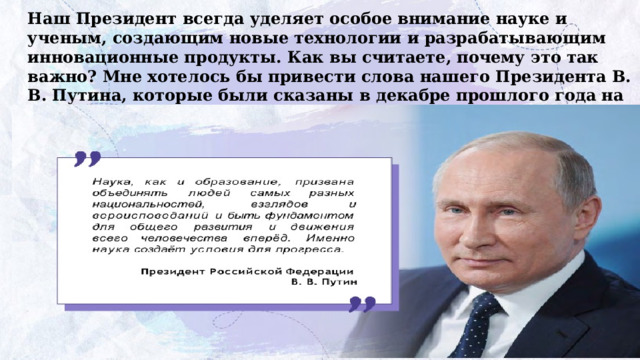 Наш Президент всегда уделяет особое внимание науке и ученым, создающим новые технологии и разрабатывающим инновационные продукты. Как вы считаете, почему это так важно? Мне хотелось бы привести слова нашего Президента В. В. Путина, которые были сказаны в декабре прошлого года на IV Конгрессе молодых ученых: 