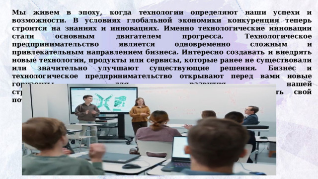 Мы живем в эпоху, когда технологии определяют наши успехи и возможности. В условиях глобальной экономики конкуренция теперь строится на знаниях и инновациях. Именно технологические инновации стали основным двигателем прогресса. Технологическое предпринимательство является одновременно сложным и привлекательным направлением бизнеса. Интересно создавать и внедрять новые технологии, продукты или сервисы, которые ранее не существовали или значительно улучшают существующие решения. Бизнес и технологическое предпринимательство открывают перед вами новые горизонты для развития нашей  страны, предоставляя каждому из вас шанс реализовать свой  потенциал и внести свой вклад в развитие страны. 