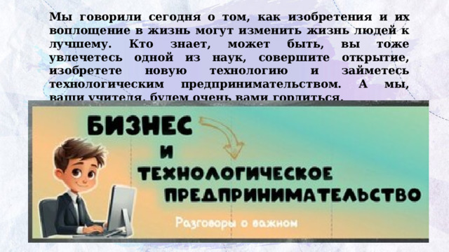 Мы говорили сегодня о том, как изобретения и их воплощение в жизнь могут изменить жизнь людей к лучшему. Кто знает, может быть, вы тоже увлечетесь одной из наук, совершите открытие, изобретете новую технологию и займетесь технологическим предпринимательством. А мы, ваши учителя, будем очень вами гордиться. 