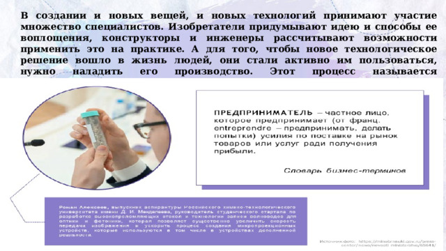 В создании и новых вещей, и новых технологий принимают участие множество специалистов. Изобретатели придумывают идею и способы ее воплощения, конструкторы и инженеры рассчитывают возможности применить это на практике. А для того, чтобы новое технологическое решение вошло в жизнь людей, они стали активно им пользоваться, нужно наладить его производство. Этот процесс называется технологическое  предпринимательство. 