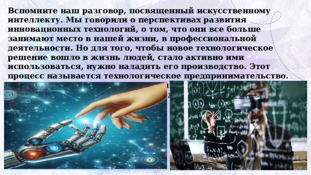 Вспомните наш разговор, посвященный искусственному интеллекту. Мы говорили о перспективах развития инновационных технологий, о том, что они все больше занимают место в нашей жизни, в профессиональной деятельности. Но для того, чтобы новое технологическое решение вошло в жизнь людей, стало активно ими  использоваться, нужно наладить его производство. Этот процесс называется технологическое предпринимательство.  Как вы думаете, какую пользу приносит технологическое предпринимательство стране и людям? 