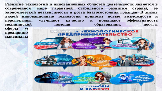 Развитие технологий и инновационных областей деятельности является в современном мире гарантией стабильного развития страны, ее экономической независимости и роста благосостояния граждан. В жизнь людей инновационные технологии приносят новые возможности и перспективы, улучшают качество и повышают эффективность медицинской помощи, образования, досуга,  сферы услуг. Те, кто сегодня занимаются технологическим предпринимательством, стремятся не только к получению прибыли, но и к максимальному удовлетворению потребностей людей и государства. 