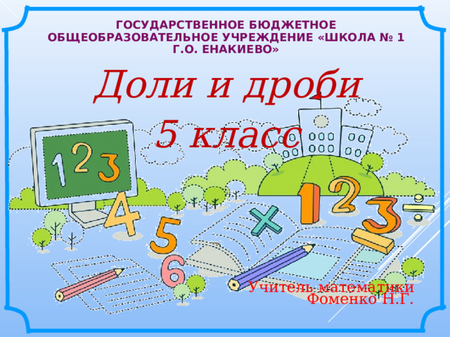 ГОСУДАРСТВЕННОЕ БЮДЖЕТНОЕ ОБЩЕОБРАЗОВАТЕЛЬНОЕ УЧРЕЖДЕНИЕ «ШКОЛА № 1 Г.О. ЕНАКИЕВО»  Доли и дроби  5 класс  Учитель математики Фоменко Н.Г. 