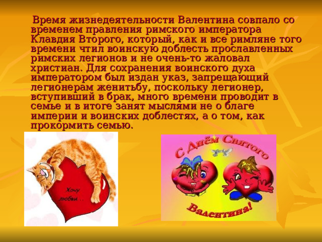  Время жизнедеятельности Валентина совпало со временем правления римского императора Клавдия Второго, который, как и все римляне того времени чтил воинскую доблесть прославленных римских легионов и не очень-то жаловал христиан. Для сохранения воинского духа императором был издан указ, запрещающий легионерам женитьбу, поскольку легионер, вступивший в брак, много времени проводит в семье и в итоге занят мыслями не о благе империи и воинских доблестях, а о том, как прокормить семью. 