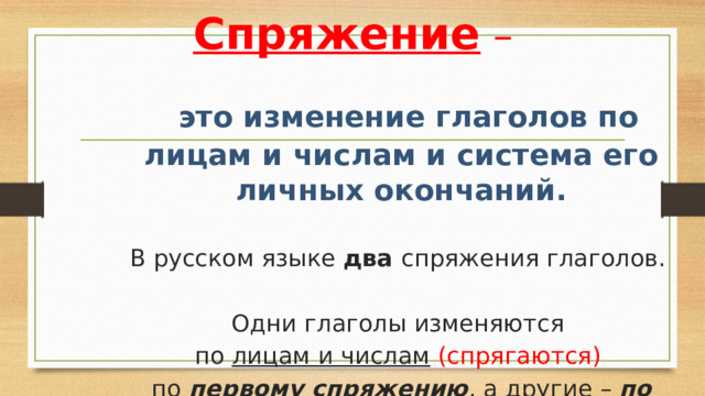 Спряжение  –  это изменение глаголов по лицам и числам и система его личных окончаний. В русском языке два спряжения глаголов. Одни глаголы изменяются по лицам и числам  (спрягаются) по первому спряжению , а другие – по второму. 
