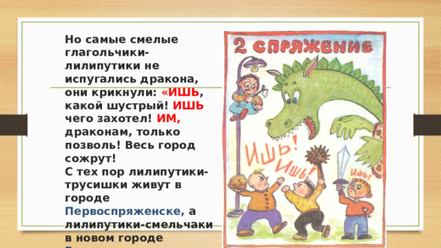 Но самые смелые глагольчики-лилипутики не испугались дракона, они крикнули: «ИШЬ , какой шустрый! ИШЬ чего захотел! ИМ, драконам, только позволь! Весь город сожрут!  С тех пор лилипутики-трусишки живут в городе Первоспряженске, а лилипутики-смельчаки в новом городе Второспряженске. 