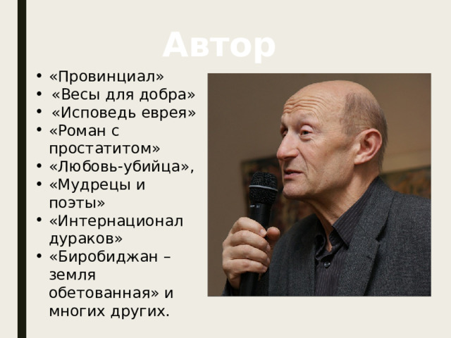 Автор «Провинциал» «Весы для добра» «Исповедь еврея» «Роман с простатитом» «Любовь-убийца», «Мудрецы и поэты» «Интернационал дураков» «Биробиджан – земля обетованная» и многих других.  