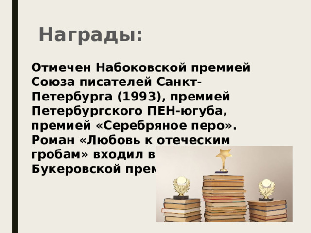 Награды: Отмечен Набоковской премией Союза писателей Санкт-Петербурга (1993), премией Петербургского ПЕН-югуба, премией «Серебряное перо». Роман «Любовь к отеческим гробам» входил в шорт-лист Букеровской премии (2002). 