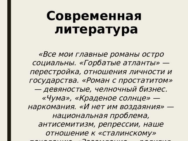 Современная литература «Все мои главные романы остро социальны. «Горбатые атланты» — перестройка, отношения личности и государства. «Роман с простатитом» — девяностые, челночный бизнес. «Чума», «Краденое солнце» — наркомания. «И нет им воздаяния» — национальная проблема, антисемитизм, репрессии, наше отношение к «сталинскому» поколению. «Заземление — религия, церковь» 