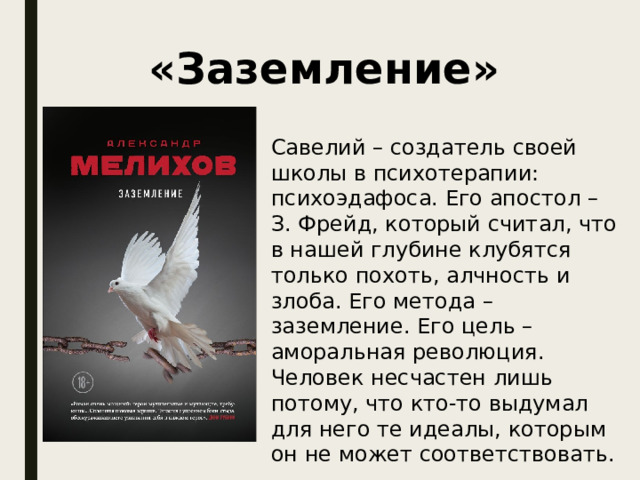 «Заземление» Савелий – создатель своей школы в психотерапии: психоэдафоса. Его апостол – З. Фрейд, который считал, что в нашей глубине клубятся только похоть, алчность и злоба. Его метода – заземление. Его цель – аморальная революция. Человек несчастен лишь потому, что кто-то выдумал для него те идеалы, которым он не может соответствовать. 