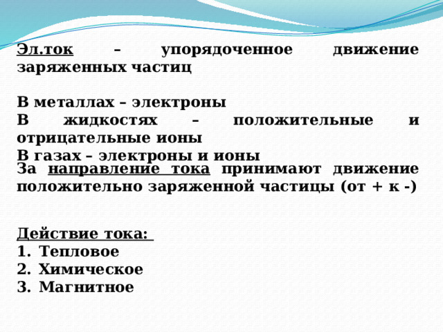 Эл.ток – упорядоченное движение заряженных частиц  В металлах – электроны В жидкостях – положительные и отрицательные ионы В газах – электроны и ионы За направление тока принимают движение положительно заряженной частицы (от + к -) Действие тока: Тепловое Химическое Магнитное 