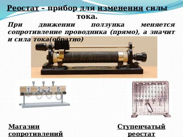 Реостат – прибор для изменения силы тока. При движении ползунка меняется сопротивление проводника (прямо), а значит и сила тока(обратно) Ступенчатый реостат Магазин сопротивлений 