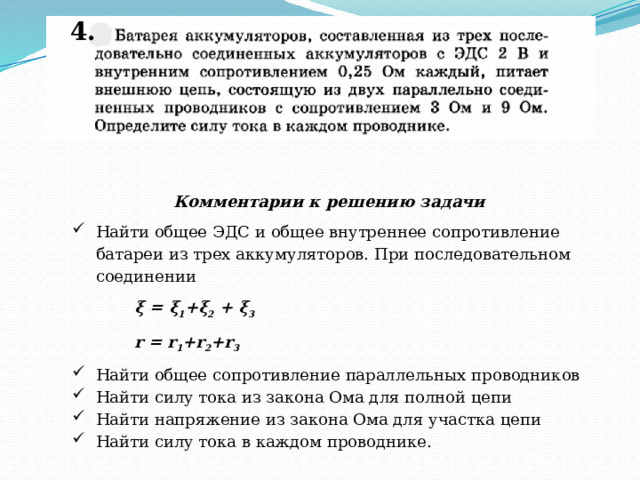 4. Комментарии к решению задачи Найти общее ЭДС и общее внутреннее сопротивление батареи из трех аккумуляторов. При последовательном соединении ξ = ξ 1 +ξ 2 + ξ 3 r = r 1 +r 2 +r 3 Найти общее сопротивление параллельных проводников Найти силу тока из закона Ома для полной цепи Найти напряжение из закона Ома для участка цепи Найти силу тока в каждом проводнике. 