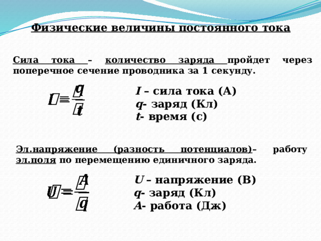 Физические величины постоянного тока Сила тока – количество заряда пройдет через поперечное сечение проводника за 1 секунду. I – сила тока (А)   q - заряд (Кл) t - время (с) Эл.напряжение (разность потенциалов) – работу эл.поля по перемещению единичного заряда. U – напряжение (В) q - заряд (Кл) А - работа (Дж)   